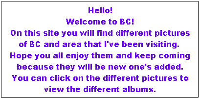 Text Box: Hello!
Welcome to BC!
On this site you will find different pictures of BC and area that I've been visiting.  Hope you all enjoy them and keep coming because they will be new one's added.
You can click on the different pictures to view the different albums.
 
